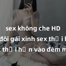 sex không che HD Cặp đôi gái xinh sex thổi hồn vào đêm muộn