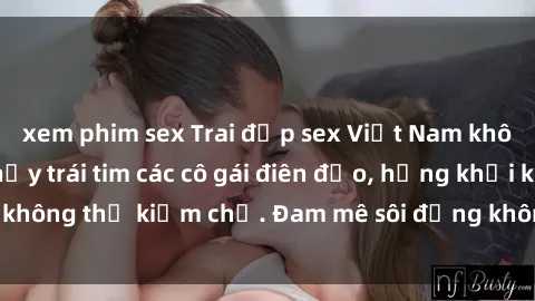 xem phim sex Trai đẹp sex Việt Nam không che làm tan chảy trái tim các cô gái điên đảo, hứng khởi không thể kiềm chế. Đam mê sôi động không thể nào cưỡng lại!