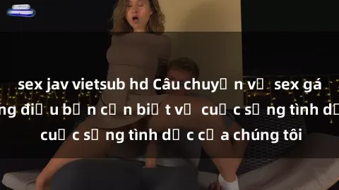 sex jav vietsub hd Câu chuyện về sex gái sinh viên: Những điều bạn cần biết về cuộc sống tình dục của chúng tôi