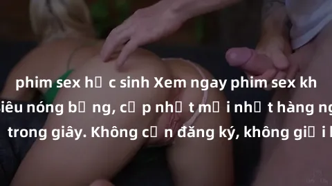 phim sex học sinh Xem ngay phim sex không che miễn phí siêu nóng bỏng, cập nhật mới nhất hàng ngày chỉ trong giây. Không cần đăng ký, không giới hạn, thỏa mãn mọi lứa tuổi.