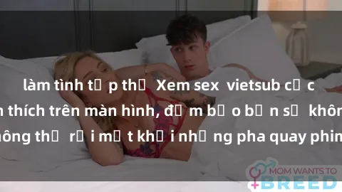 làm tình tập thể Xem sex  vietsub cực kỳ hấp dẫn và kích thích trên màn hình, đảm bảo bạn sẽ không thể rời mắt khỏi những pha quay phim đầy nóng bỏng này!