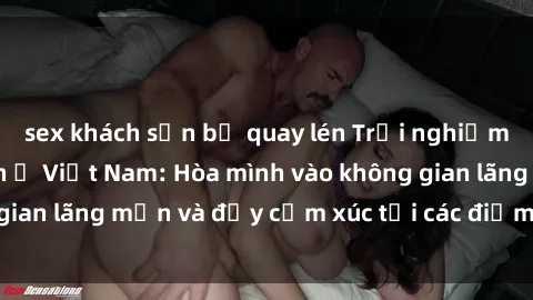 sex khách sạn bị quay lén Trải nghiệm sex tại khách sạn ở Việt Nam: Hòa mình vào không gian lãng mạn và đầy cảm xúc tại các điểm đến độc đáo