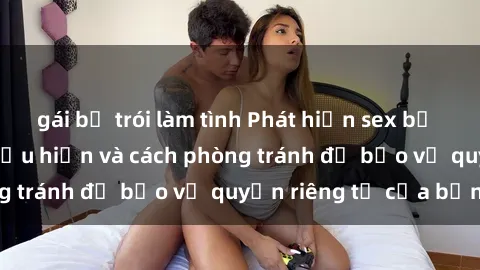 gái bị trói làm tình Phát hiện sex bị quay lén: Những biểu hiện và cách phòng tránh để bảo vệ quyền riêng tư của bạn