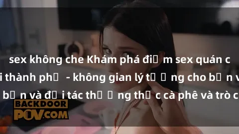 sex không che Khám phá điểm sex quán cà phê hot nhất tại thành phố - không gian lý tưởng cho bạn và đối tác thưởng thức cà phê và trò chuyện thoải mái