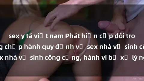 sex y tá việt nam Phát hiện cặp đôi trong tình trạng không chấp hành quy định về sex nhà vệ sinh công cộng, hành vi bị xử lý nghiêm