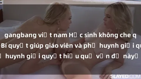 gangbang việt nam Học sinh không che quan hệ tình dục: Bí quyết giúp giáo viên và phụ huynh giải quyết hiệu quả vấn đề nàyới đan sáo.