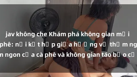 jav không che Khám phá không gian mới lạ của sex quán cà phê: nơi kết hợp giữa hương vị thơm ngon của cà phê và không gian táo bạo của thế giới tình dục.