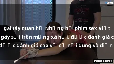 gái tây quan hệ Những bộ phim sex Việt Nam cực hot đang gây sốt trên mạng xã hội, được đánh giá cao về cả nội dung và diễn xuất.