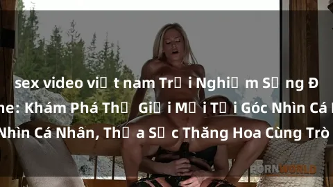 sex video việt nam Trải Nghiệm Sống Động Với Sex Online: Khám Phá Thế Giới Mới Tại Góc Nhìn Cá Nhân, Thỏa Sức Thăng Hoa Cùng Trò Chơi Đam Mê!