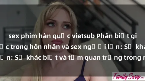 sex phim hàn quốc vietsub Phân biệt giữa quan hệ tình dục trong hôn nhân và sex người lớn: Sự khác biệt và tầm quan trọng trong mối quan hệ