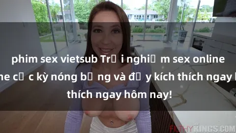 phim sex vietsub Trải nghiệm sex online không che cực kỳ nóng bỏng và đầy kích thích ngay hôm nay!