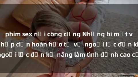 phim sex nơi công cộng Những bí mật về sex gái Nga: Sự hấp dẫn hoàn hảo từ vẻ ngoại lực đến kỹ năng làm tình đỉnh cao của họ