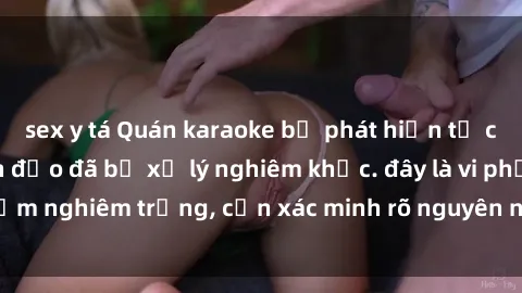 sex y tá Quán karaoke bị phát hiện tổ chức sex party, lãnh đạo đã bị xử lý nghiêm khắc. đây là vi phạm nghiêm trọng, cần xác minh rõ nguyên nhân và xử lý kịp thời