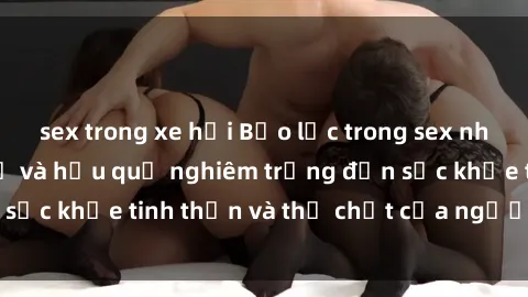 sex trong xe hơi Bạo lực trong sex nhóm: Những nguy cơ và hậu quả nghiêm trọng đến sức khỏe tinh thần và thể chất của người tham gia.