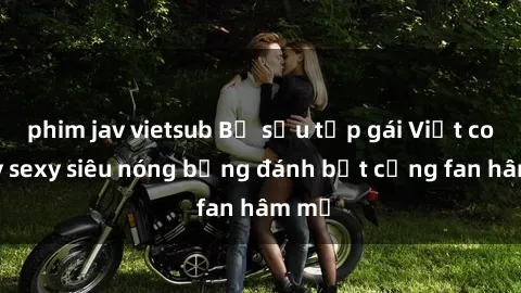 phim jav vietsub Bộ sưu tập gái Việt cosplay sexy siêu nóng bỏng đánh bật cảng fan hâm mộ