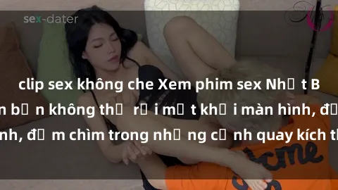 clip sex không che Xem phim sex Nhật Bản vietsub sẽ khiến bạn không thể rời mắt khỏi màn hình, đắm chìm trong những cảnh quay kích thích và hấp dẫn.