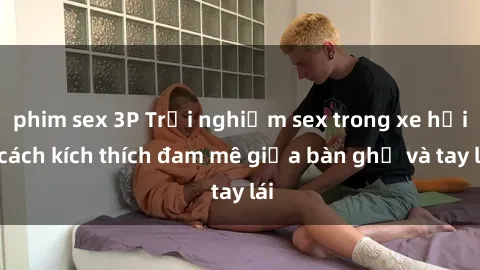 phim sex 3P Trải nghiệm sex trong xe hơi: cách kích thích đam mê giữa bàn ghế và tay lái