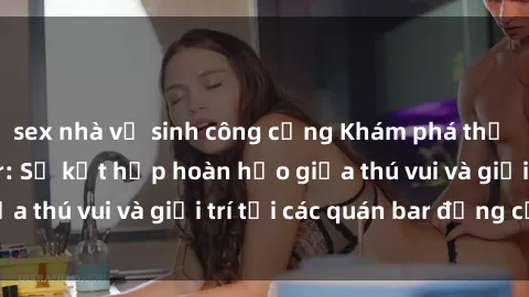 sex nhà vệ sinh công cộng Khám phá thế giới sex quán bar: Sự kết hợp hoàn hảo giữa thú vui và giải trí tại các quán bar đẳng cấp