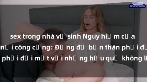 sex trong nhà vệ sinh Nguy hiểm của việc đụng độ sex nơi công cộng: Đừng để bản thân phải đối mặt với những hậu quả không lường trước!