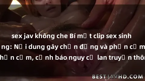sex jav không che Bí mật clip sex sinh viên gây sốt trên mạng: Nội dung gây chấn động và phản cảm, cảnh báo nguy cơ lan truyền thông tin cá nhân.