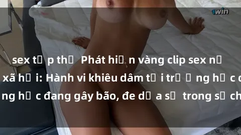 sex tập thể Phát hiện vàng clip sex nữ sinh gây sốt mạng xã hội: Hành vi khiêu dâm tại trường học đang gây bão, đe dọa sự trong sạch của giới trẻ.