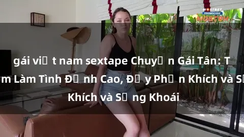 gái việt nam sextape Chuyện Gái Tân: Trải nghiệm Làm Tình Đỉnh Cao, Đầy Phấn Khích và Sảng Khoái
