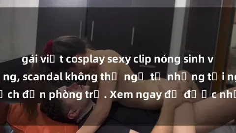 gái việt cosplay sexy clip nóng sinh viên gây sốt trên mạng, scandal không thể ngờ từ những tối nghệch đến phòng trọ. Xem ngay để được những trải nghiệm kích thích!