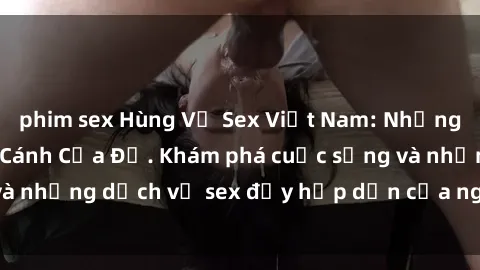 phim sex Hùng Vỹ Sex Việt Nam: Những Bí Mật Đằng Sau Cánh Cửa Đỏ. Khám phá cuộc sống và những dịch vụ sex đầy hấp dẫn của người Việt Nam.