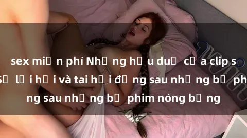 sex miễn phí Những hậu duệ của clip sex đình đám: Sự lợi hại và tai hại đằng sau những bộ phim nóng bỏng