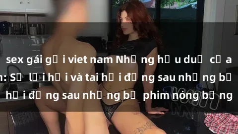 sex gái gọi viet nam Những hậu duệ của clip sex đình đám: Sự lợi hại và tai hại đằng sau những bộ phim nóng bỏng
