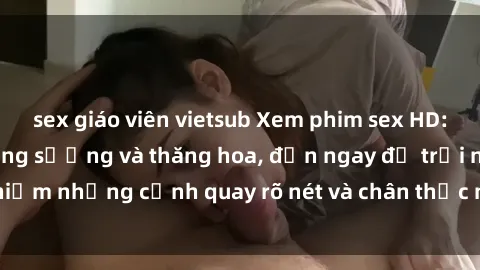 sex giáo viên vietsub Xem phim sex HD: Đỉnh cao của sự sung sướng và thăng hoa, đến ngay để trải nghiệm những cảnh quay rõ nét và chân thực nhất. Hãy cùng khám phá!