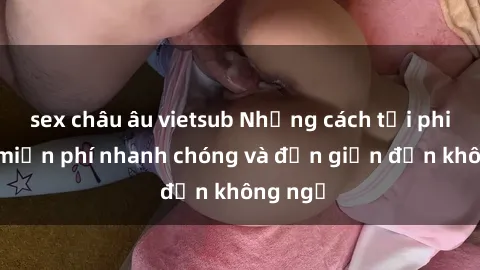 sex châu âu vietsub Những cách tải phim sex miễn phí nhanh chóng và đơn giản đến không ngờ