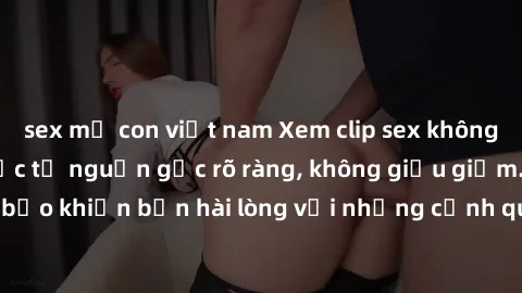 sex mẹ con việt nam Xem clip sex không che mới - Nguồn gốc từ nguồn gốc rõ ràng, không giấu giếm. Đảm bảo khiến bạn hài lòng với những cảnh quay táo bạo và đầy kích thích.