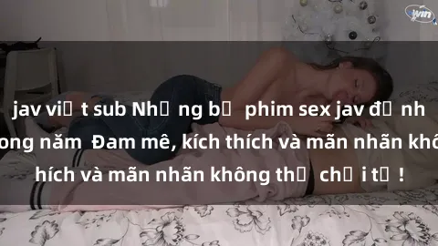 jav việt sub Những bộ phim sex jav đỉnh cao phải xem trong năm  Đam mê, kích thích và mãn nhãn không thể chối từ!