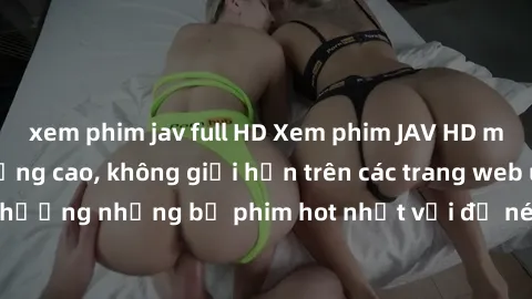 xem phim jav full HD Xem phim JAV HD miễn phí chất lượng cao, không giới hạn trên các trang web uy tín. Yên tâm tận hưởng những bộ phim hot nhất với độ nét sắc sảo, đẹp mắt ngay tại nhà. Hãy trải nghi