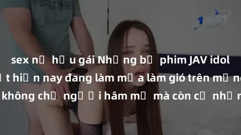 sex nữ hầu gái Những bộ phim JAV idol không che hot nhất hiện nay đang làm mưa làm gió trên mạng, hấp dẫn không chỉ người hâm mộ mà còn cả những ai mới tìm hiểu về thể loại này!