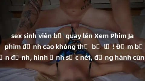 sex sinh viên bị quay lén Xem Phim Jav Full HD: Những bộ phim đỉnh cao không thể bỏ lỡ! Đảm bảo chất lượng ổn định, hình ảnh sắc nét, đồng hành cùng bạn trong những giây phút thư giãn!