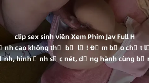 clip sex sinh viên Xem Phim Jav Full HD: Những bộ phim đỉnh cao không thể bỏ lỡ! Đảm bảo chất lượng ổn định, hình ảnh sắc nét, đồng hành cùng bạn trong những giây phút thư giãn!
