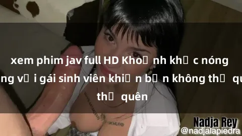 xem phim jav full HD Khoảnh khắc nóng bỏng với gái sinh viên khiến bạn không thể quên