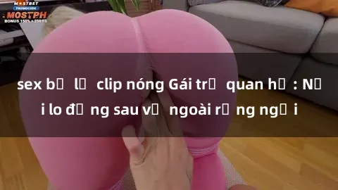 sex bị lộ clip nóng Gái trẻ quan hệ: Nỗi lo đằng sau vẻ ngoài rạng ngời