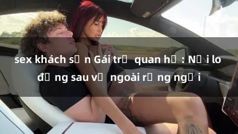 sex khách sạn Gái trẻ quan hệ: Nỗi lo đằng sau vẻ ngoài rạng ngời