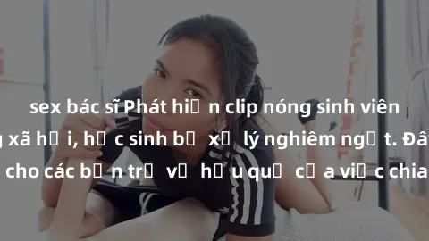 sex bác sĩ Phát hiện clip nóng sinh viên gây sốt trên mạng xã hội, học sinh bị xử lý nghiêm ngặt. Đây là cảnh giác cho các bạn trẻ về hậu quả của việc chia sẻ thông tin trái phép trên internet.