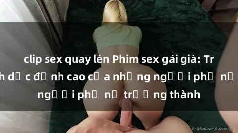 clip sex quay lén Phim sex gái già: Trải nghiệm tình dục đỉnh cao của những người phụ nữ trưởng thành