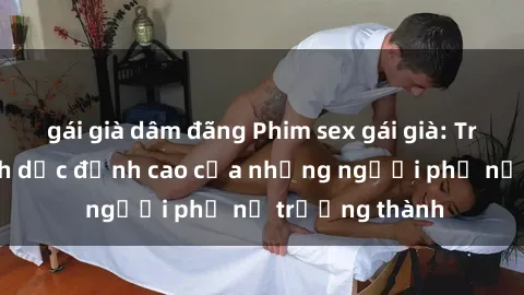 gái già dâm đãng Phim sex gái già: Trải nghiệm tình dục đỉnh cao của những người phụ nữ trưởng thành