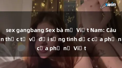 sex gangbang Sex bà mẹ Việt Nam: Câu chuyện thực tế về đời sống tình dục của phụ nữ Việt