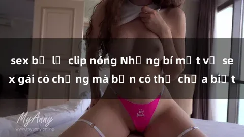 sex bị lộ clip nóng Những bí mật về sex gái có chồng mà bạn có thể chưa biết