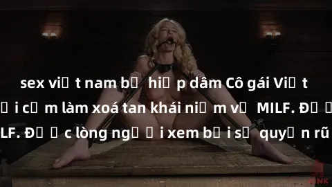 sex việt nam bị hiếp dâm Cô gái Việt Nam xinh đẹp và gợi cảm làm xoá tan khái niệm về MILF. Được lòng người xem bởi sự quyến rũ và dễ thương.