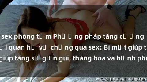 sex phòng tắm Phương pháp tăng cường gắn kết trong mối quan hệ vợ chồng qua sex: Bí mật giúp tăng sự gần gũi, thăng hoa và hạnh phúc cho cặp đôi