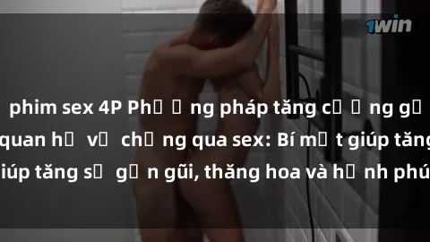 phim sex 4P Phương pháp tăng cường gắn kết trong mối quan hệ vợ chồng qua sex: Bí mật giúp tăng sự gần gũi, thăng hoa và hạnh phúc cho cặp đôi