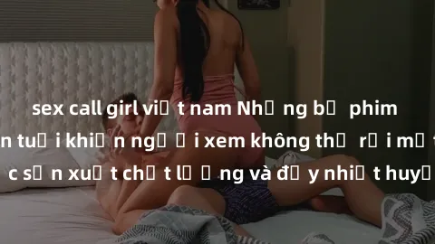 sex call girl việt nam Những bộ phim sex của phụ nữ lớn tuổi khiến người xem không thể rời mắt. Được sản xuất chất lượng và đầy nhiệt huyết, đáng xem và trải nghiệm.